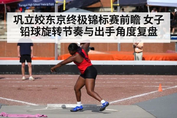 巩立姣东京终极锦标赛前瞻 女子铅球旋转节奏与出手角度复盘