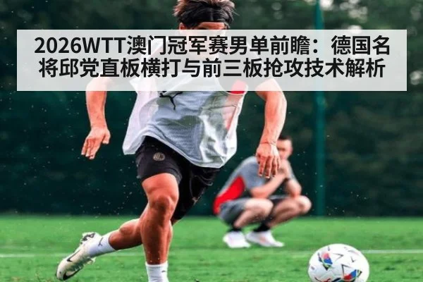 2026WTT澳门冠军赛男单前瞻：德国名将邱党直板横打与前三板抢攻技术解析