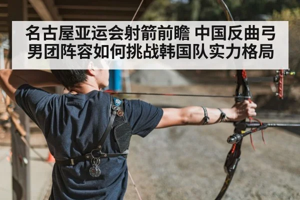 名古屋亚运会射箭前瞻 中国反曲弓男团阵容如何挑战韩国队实力格局