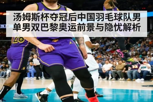 汤姆斯杯夺冠后中国羽毛球队男单男双巴黎奥运前景与隐忧解析